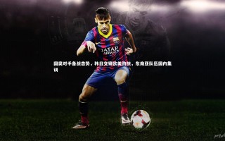 牛八体育-国奥对手备战态势，韩日交锋欧美劲旅，东南亚队伍国内集训